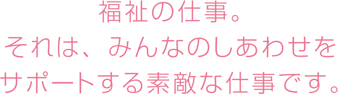 福祉の仕事。それは、みんなのしあわせをサポートする素敵な仕事です。